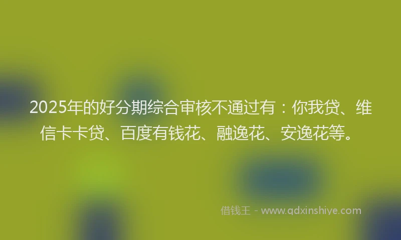 2025年的好分期综合审核不通过有：你我贷、维信卡卡贷、百度有钱花、融逸花、安逸花等。