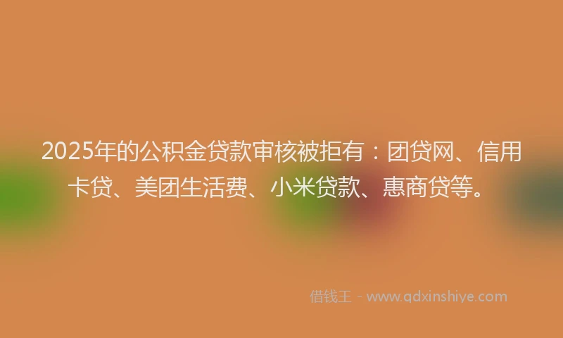 2025年的公积金贷款审核被拒有：团贷网、信用卡贷、美团生活费、小米贷款、惠商贷等。