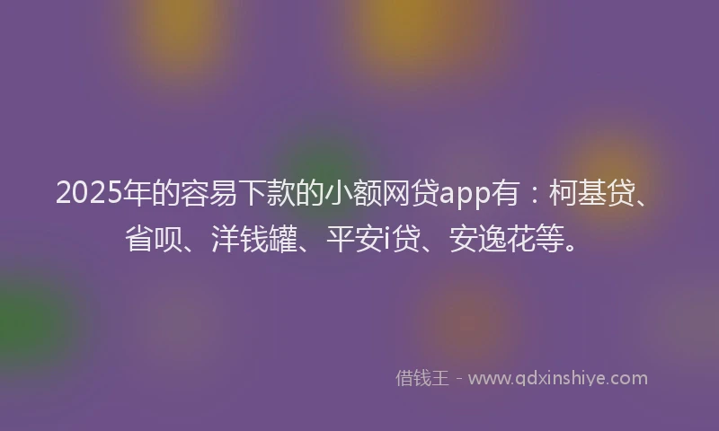 2025年的容易下款的小额网贷app有：柯基贷、省呗、洋钱罐、平安i贷、安逸花等。