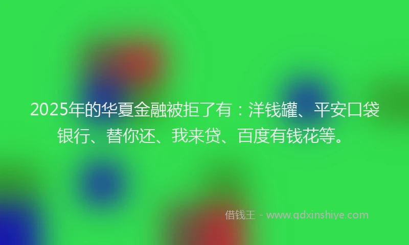2025年的华夏金融被拒了有：洋钱罐、平安口袋银行、替你还、我来贷、百度有钱花等。