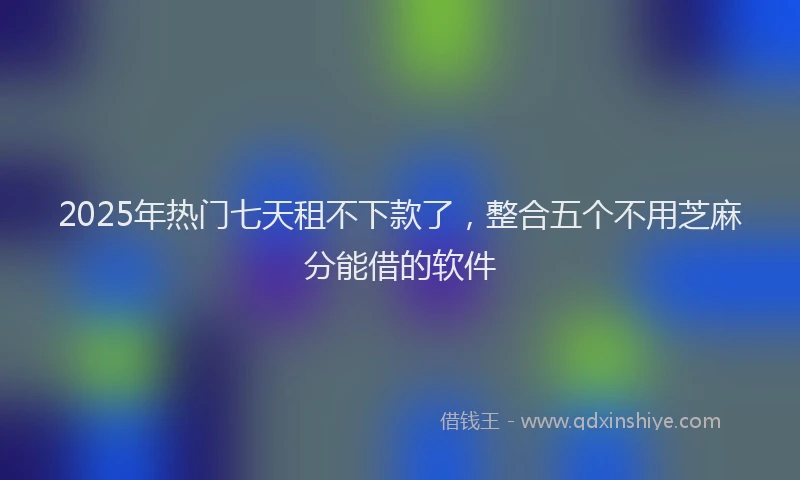 2025年热门七天租不下款了，整合五个不用芝麻分能借的软件