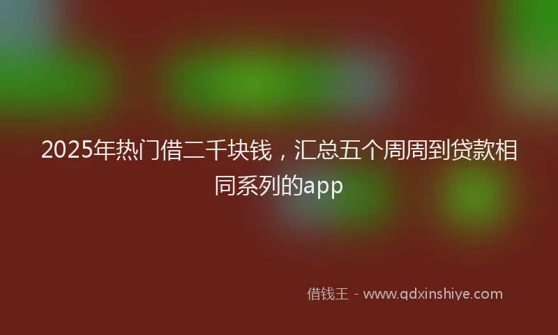 2025年热门借二千块钱，汇总五个周周到贷款相同系列的app