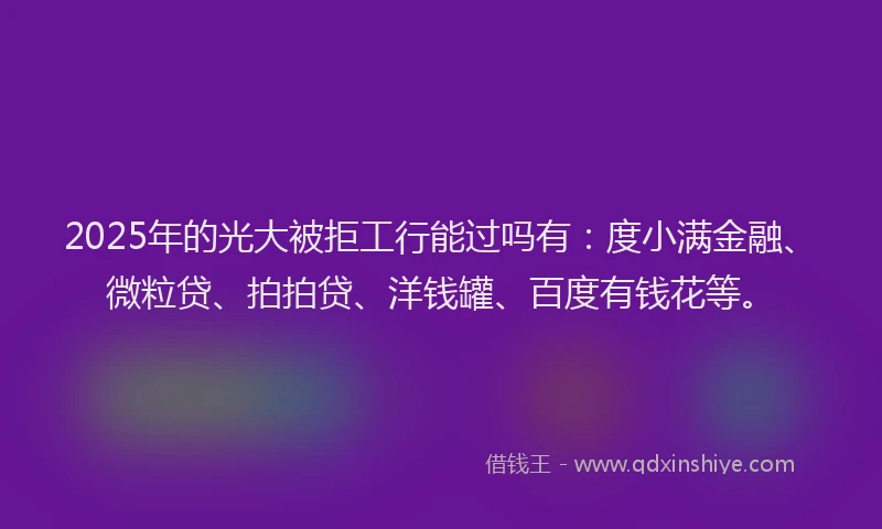 2025年的光大被拒工行能过吗有：度小满金融、微粒贷、拍拍贷、洋钱罐、百度有钱花等。