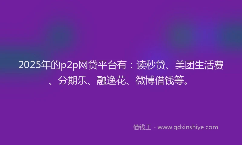 2025年的p2p网贷平台有：读秒贷、美团生活费、分期乐、融逸花、微博借钱等。