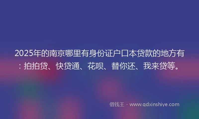 2025年的南京哪里有身份证户口本贷款的地方有：拍拍贷、快贷通、花呗、替你还、我来贷等。