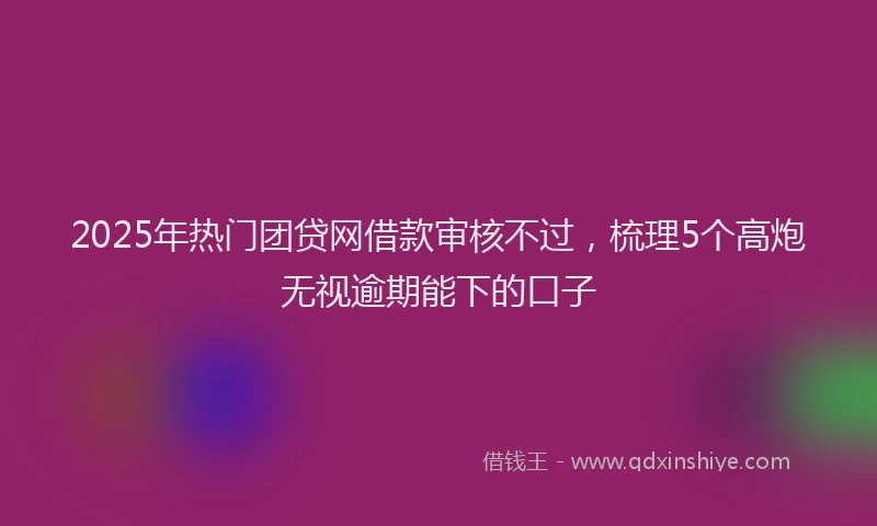 2025年热门团贷网借款审核不过，梳理5个高炮无视逾期能下的口子