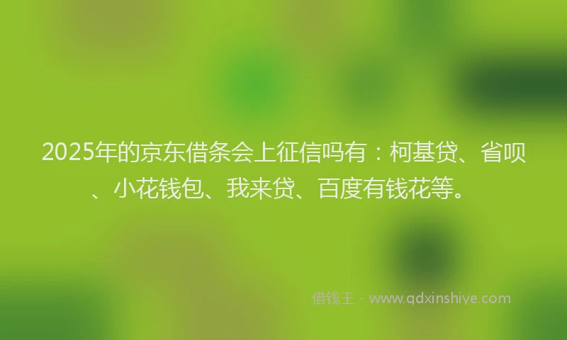 2025年的京东借条会上征信吗有：柯基贷、省呗、小花钱包、我来贷、百度有钱花等。