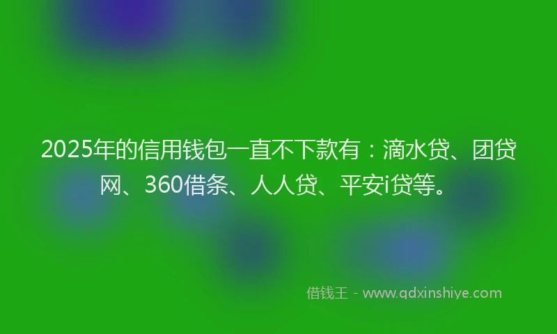 2025年的信用钱包一直不下款有：滴水贷、团贷网、360借条、人人贷、平安i贷等。