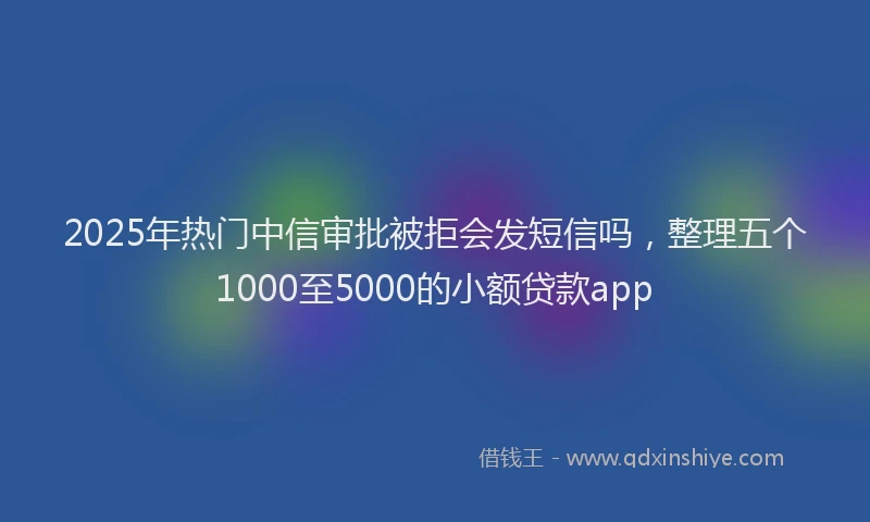 2025年热门中信审批被拒会发短信吗，整理五个1000至5000的小额贷款app