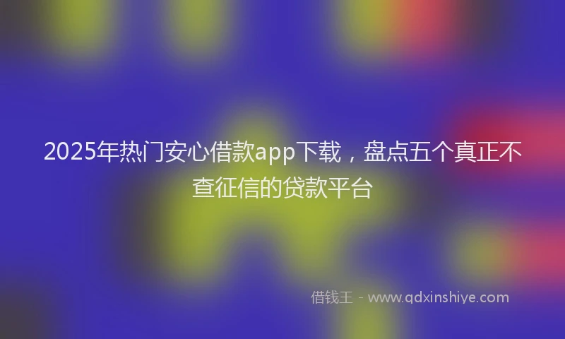 2025年热门安心借款app下载，盘点五个真正不查征信的贷款平台