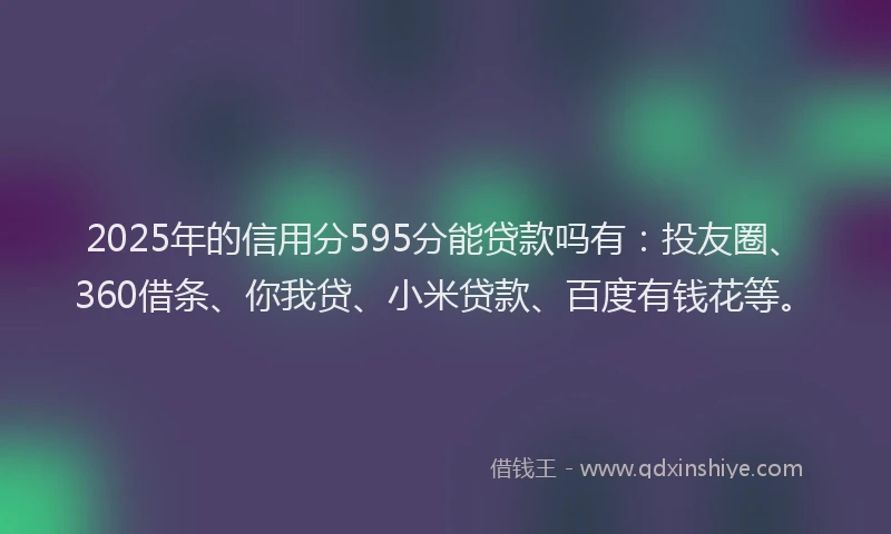 2025年的信用分595分能贷款吗有：投友圈、360借条、你我贷、小米贷款、百度有钱花等。