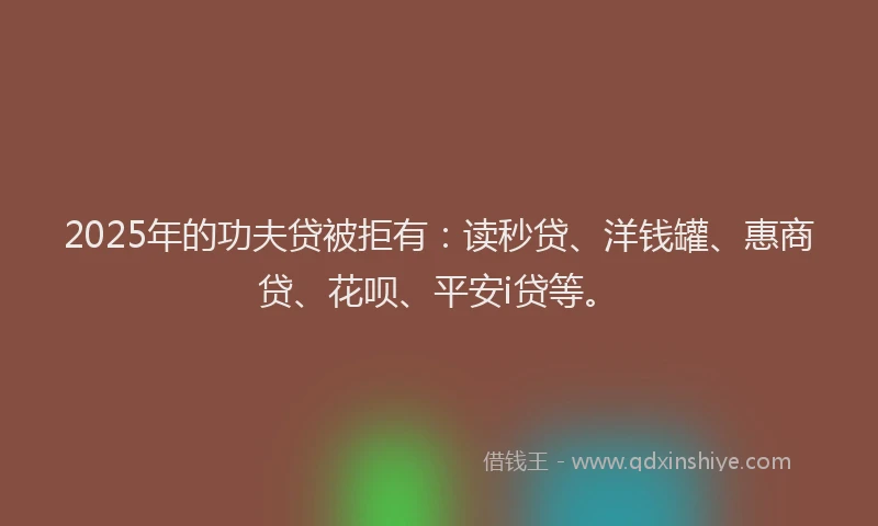 2025年的功夫贷被拒有：读秒贷、洋钱罐、惠商贷、花呗、平安i贷等。