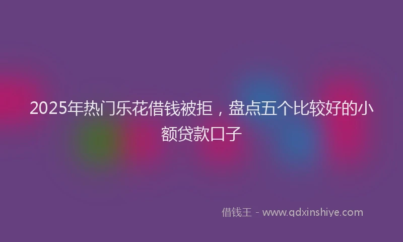 2025年热门乐花借钱被拒，盘点五个比较好的小额贷款口子
