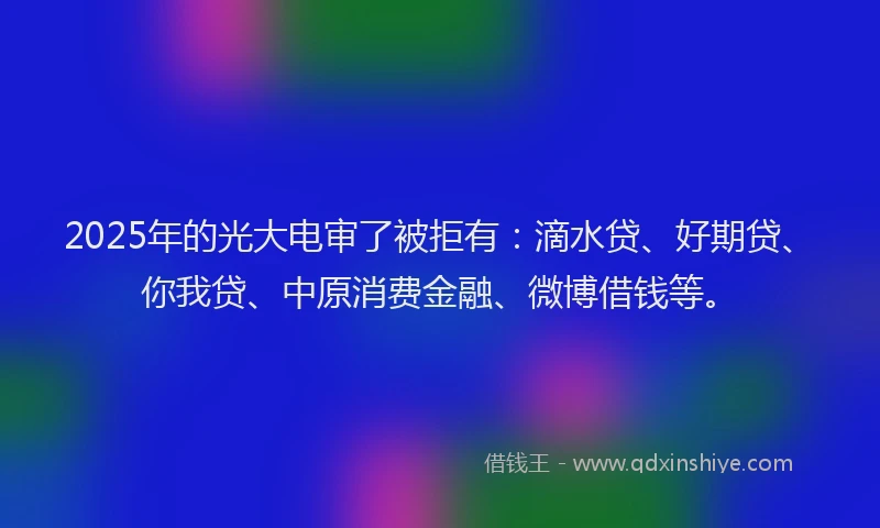 2025年的光大电审了被拒有：滴水贷、好期贷、你我贷、中原消费金融、微博借钱等。