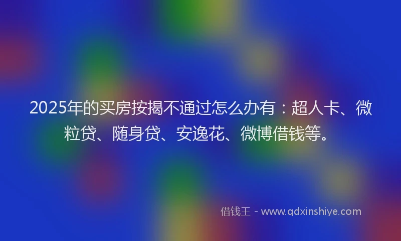 2025年的买房按揭不通过怎么办有：超人卡、微粒贷、随身贷、安逸花、微博借钱等。