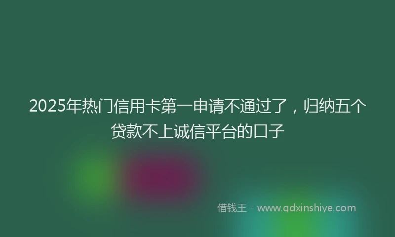 2025年热门信用卡第一申请不通过了，归纳五个贷款不上诚信平台的口子