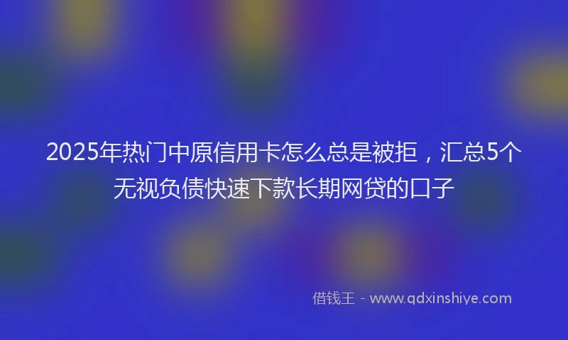2025年热门中原信用卡怎么总是被拒，汇总5个无视负债快速下款长期网贷的口子