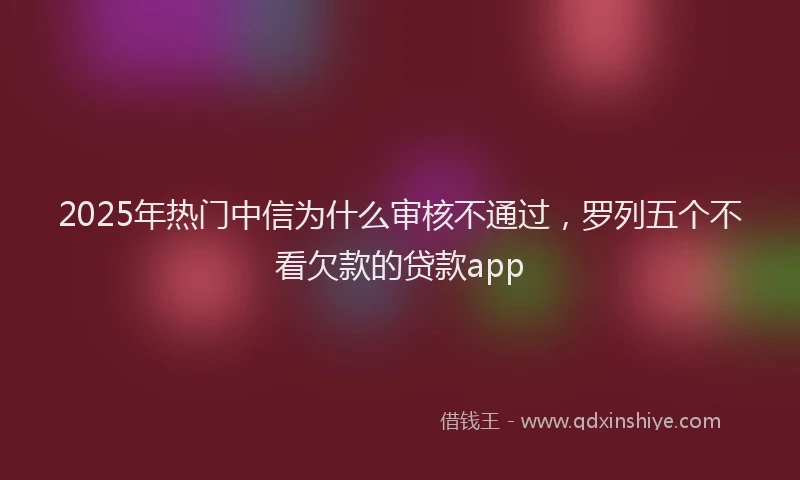 2025年热门中信为什么审核不通过，罗列五个不看欠款的贷款app