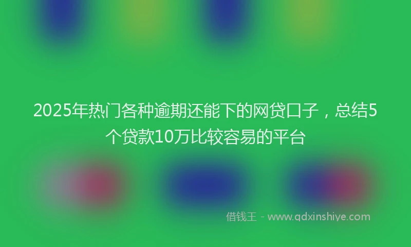 2025年热门各种逾期还能下的网贷口子，总结5个贷款10万比较容易的平台