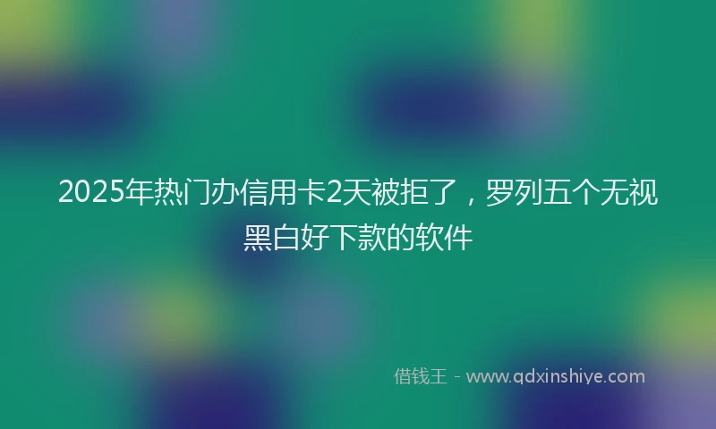 2025年热门办信用卡2天被拒了，罗列五个无视黑白好下款的软件