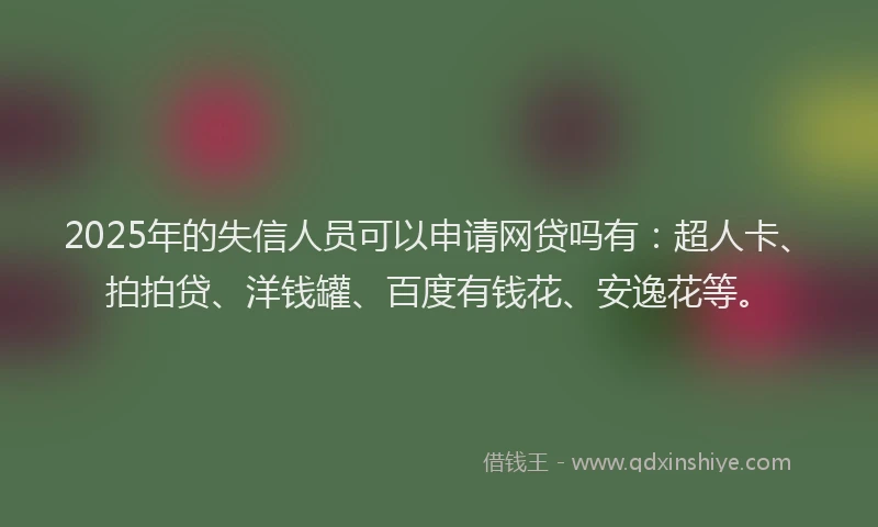 2025年的失信人员可以申请网贷吗有：超人卡、拍拍贷、洋钱罐、百度有钱花、安逸花等。