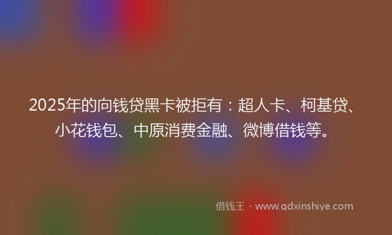 2025年的向钱贷黑卡被拒有：超人卡、柯基贷、小花钱包、中原消费金融、微博借钱等。