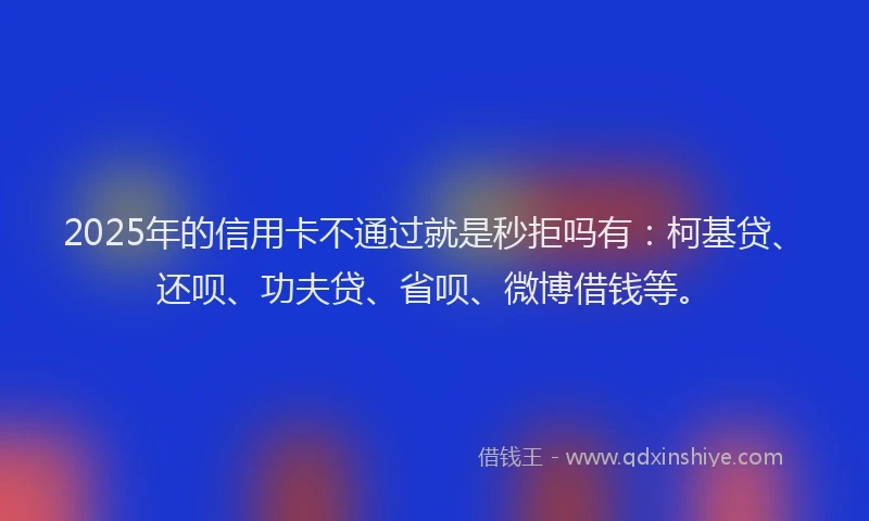 2025年的信用卡不通过就是秒拒吗有：柯基贷、还呗、功夫贷、省呗、微博借钱等。