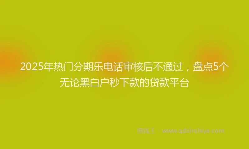 2025年热门分期乐电话审核后不通过，盘点5个无论黑白户秒下款的贷款平台