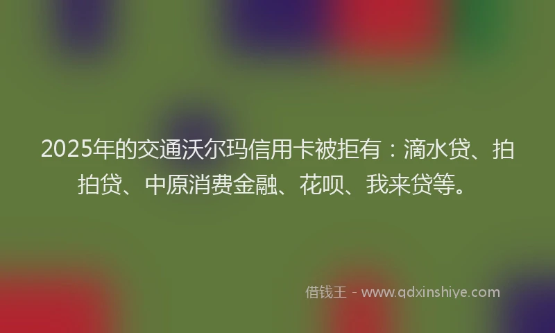2025年的交通沃尔玛信用卡被拒有：滴水贷、拍拍贷、中原消费金融、花呗、我来贷等。