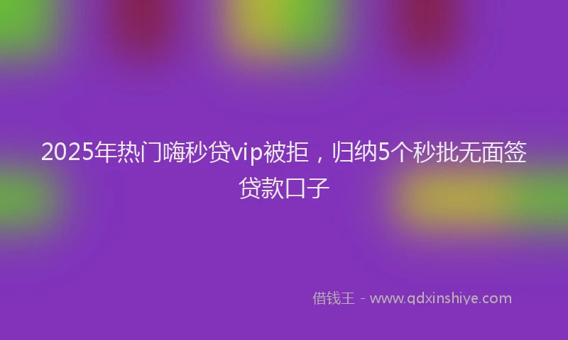 2025年热门嗨秒贷vip被拒，归纳5个秒批无面签贷款口子