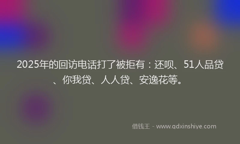 2025年的回访电话打了被拒有：还呗、51人品贷、你我贷、人人贷、安逸花等。