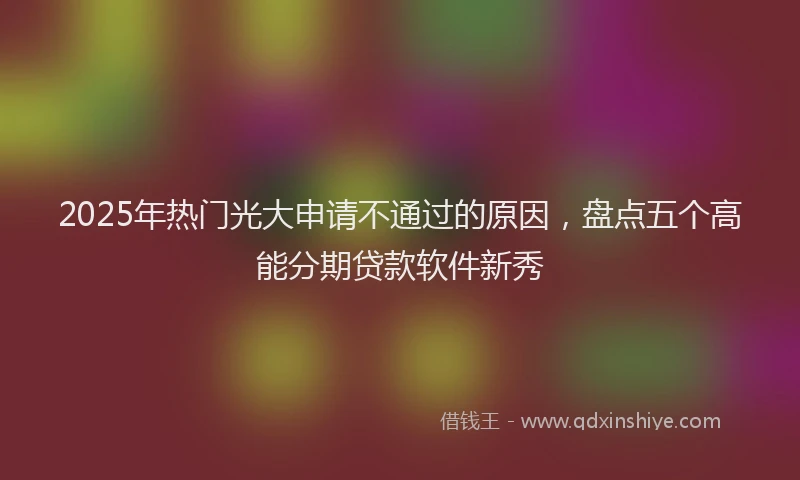 2025年热门光大申请不通过的原因，盘点五个高能分期贷款软件新秀