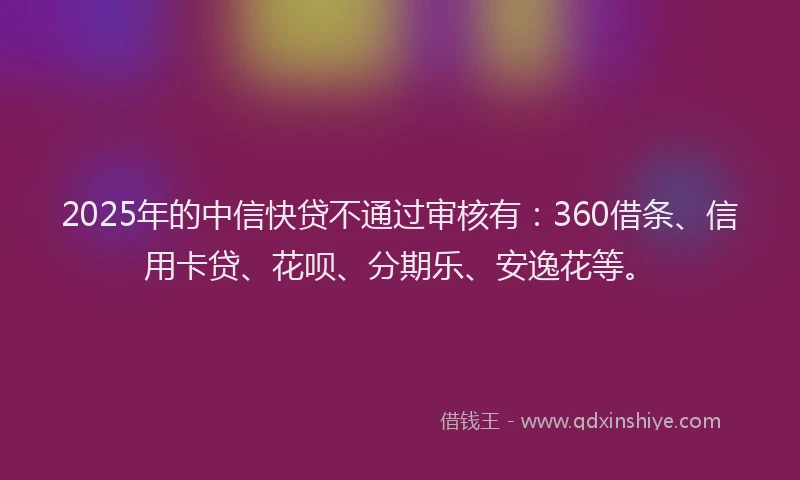 2025年的中信快贷不通过审核有：360借条、信用卡贷、花呗、分期乐、安逸花等。