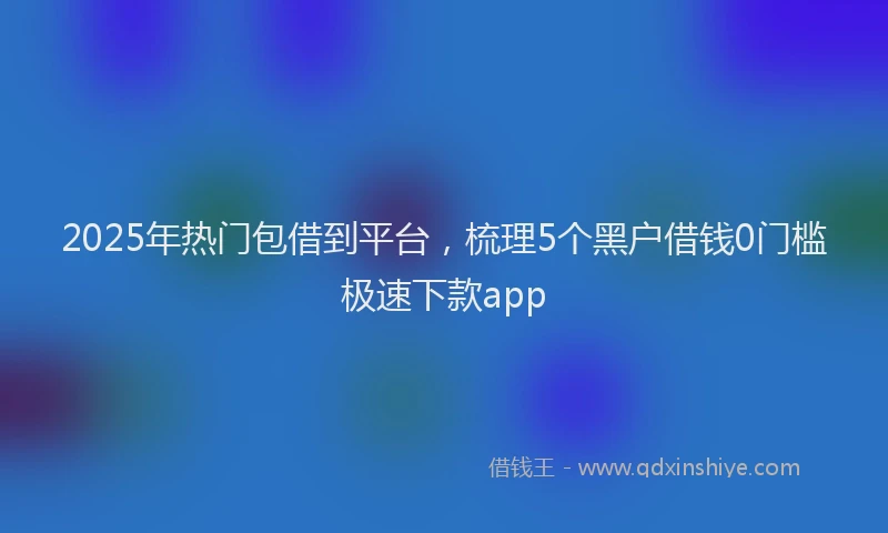 2025年热门包借到平台，梳理5个黑户借钱0门槛极速下款app