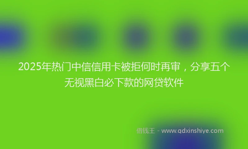 2025年热门中信信用卡被拒何时再审，分享五个无视黑白必下款的网贷软件