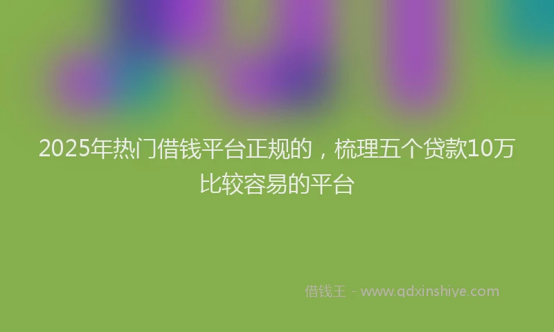 2025年热门借钱平台正规的，梳理五个贷款10万比较容易的平台