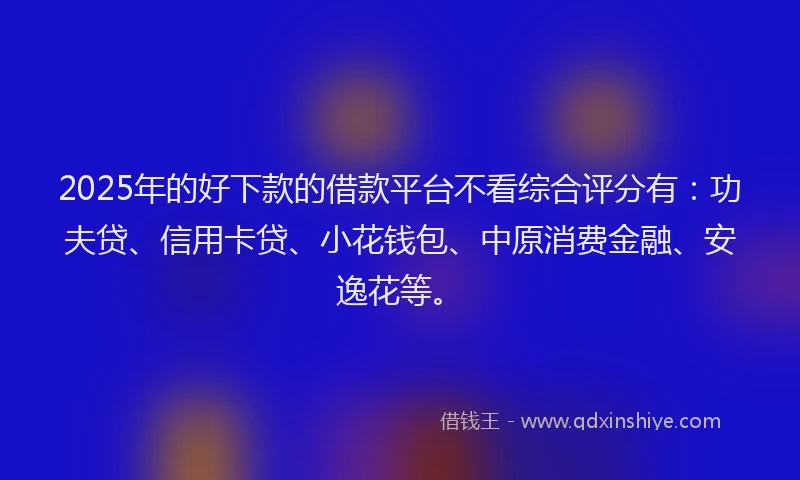 2025年的好下款的借款平台不看综合评分有：功夫贷、信用卡贷、小花钱包、中原消费金融、安逸花等。