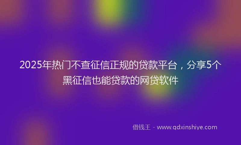 2025年热门不查征信正规的贷款平台，分享5个黑征信也能贷款的网贷软件