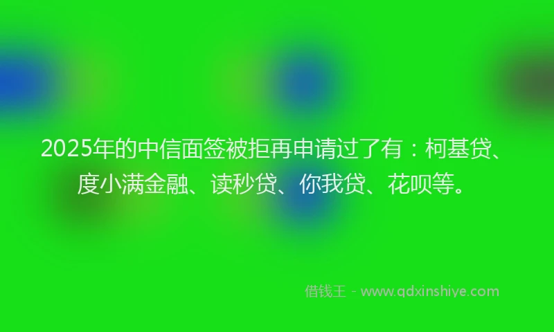 2025年的中信面签被拒再申请过了有：柯基贷、度小满金融、读秒贷、你我贷、花呗等。