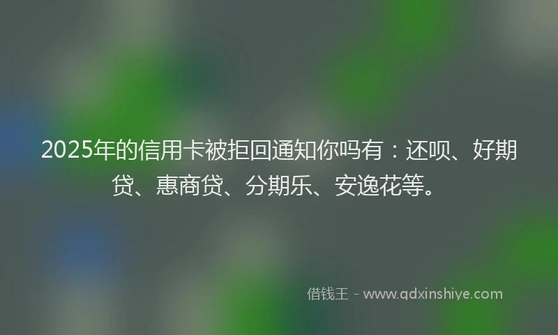 2025年的信用卡被拒回通知你吗有：还呗、好期贷、惠商贷、分期乐、安逸花等。