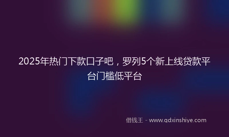 2025年热门下款口子吧，罗列5个新上线贷款平台门槛低平台