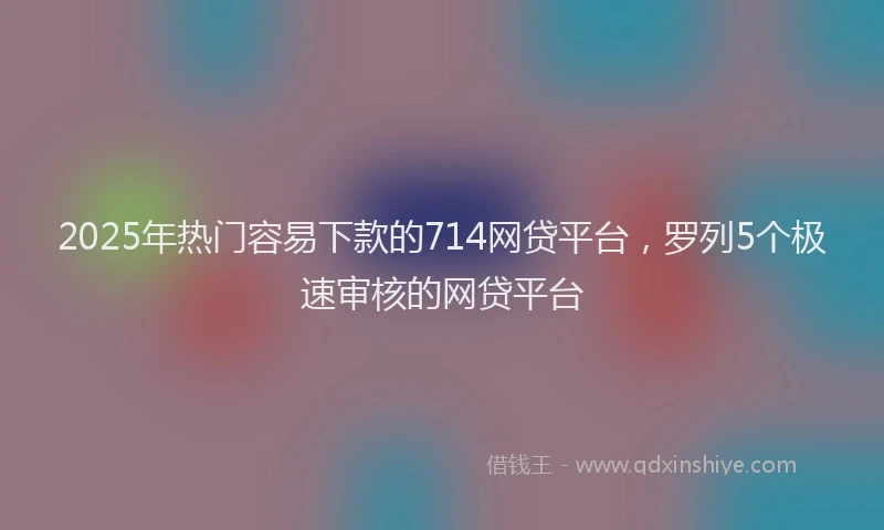 2025年热门容易下款的714网贷平台，罗列5个极速审核的网贷平台