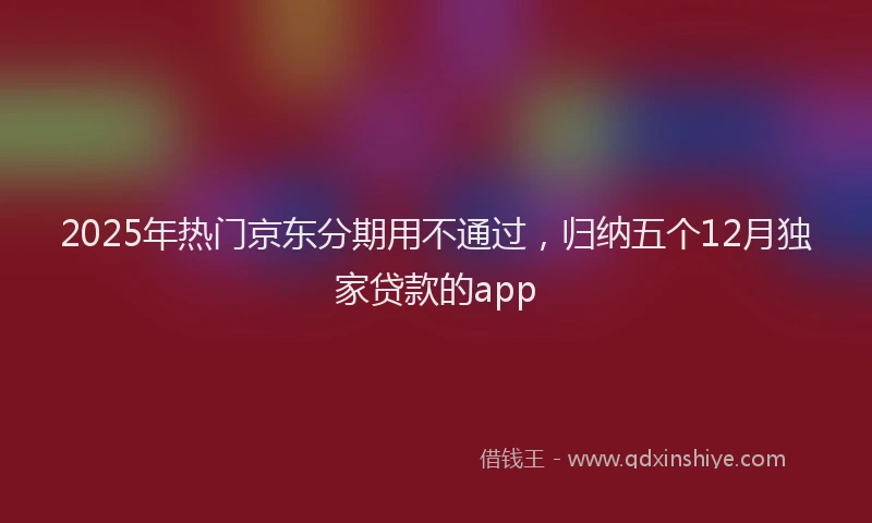 2025年热门京东分期用不通过，归纳五个12月独家贷款的app