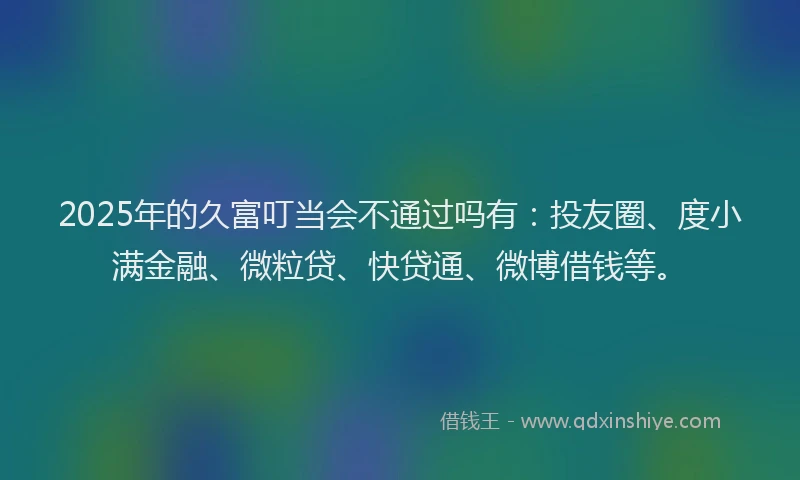 2025年的久富叮当会不通过吗有：投友圈、度小满金融、微粒贷、快贷通、微博借钱等。