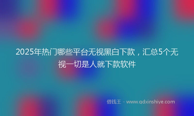 2025年热门哪些平台无视黑白下款，汇总5个无视一切是人就下款软件