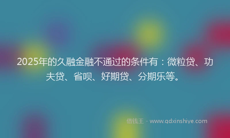 2025年的久融金融不通过的条件有：微粒贷、功夫贷、省呗、好期贷、分期乐等。