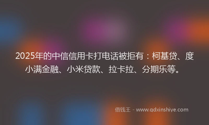 2025年的中信信用卡打电话被拒有：柯基贷、度小满金融、小米贷款、拉卡拉、分期乐等。