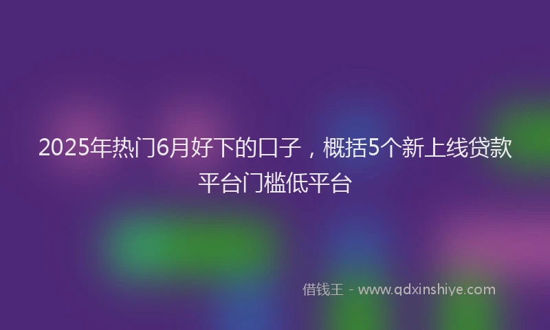 2025年热门6月好下的口子，概括5个新上线贷款平台门槛低平台