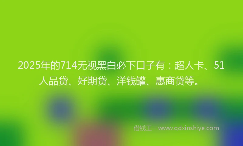 2025年的714无视黑白必下口子有：超人卡、51人品贷、好期贷、洋钱罐、惠商贷等。