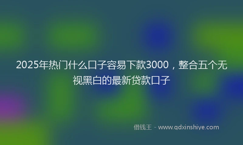 2025年热门什么口子容易下款3000，整合五个无视黑白的最新贷款口子